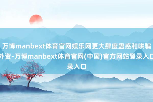 万博manbext体育官网娱乐网更大肆度蛊惑和哄骗外资-万博manbext体育官网(中国)官方网站登录入口