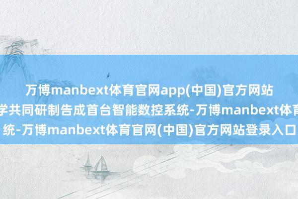 万博manbext体育官网app(中国)官方网站华中数控与华中科技大学共同研制告成首台智能数控系统-万博manbext体育官网(中国)官方网站登录入口