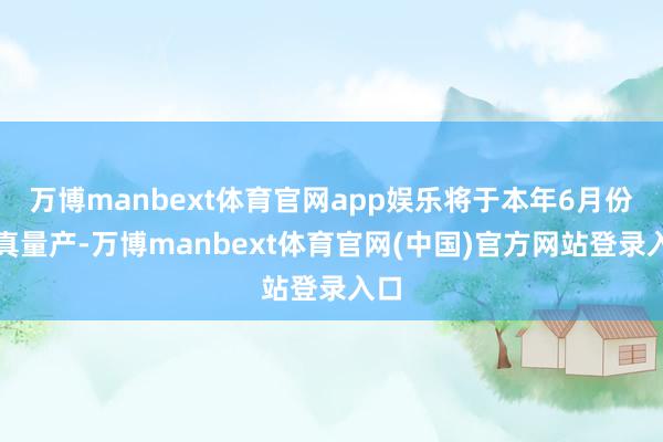 万博manbext体育官网app娱乐将于本年6月份认真量产-万博manbext体育官网(中国)官方网站登录入口