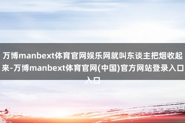 万博manbext体育官网娱乐网就叫东谈主把烟收起来-万博manbext体育官网(中国)官方网站登录入口