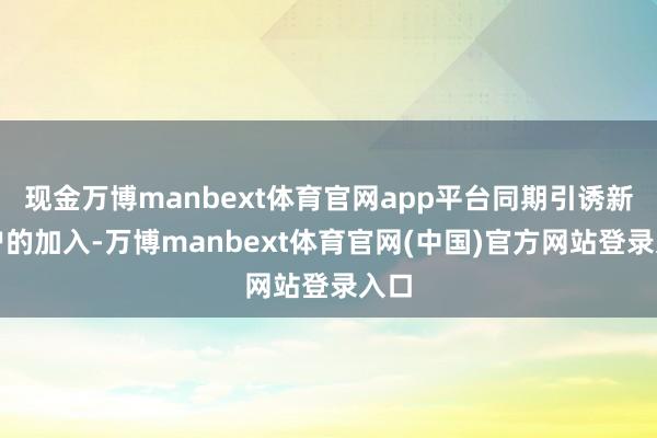 现金万博manbext体育官网app平台同期引诱新客户的加入-万博manbext体育官网(中国)官方网站登录入口