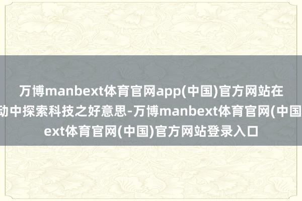 万博manbext体育官网app(中国)官方网站在天真意旨的科普行动中探索科技之好意思-万博manbext体育官网(中国)官方网站登录入口