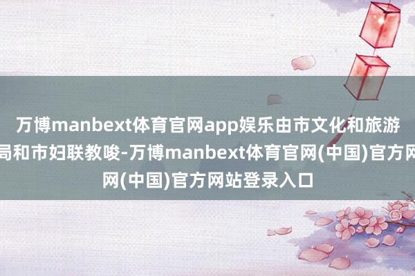 万博manbext体育官网app娱乐由市文化和旅游局、市商务局和市妇联教唆-万博manbext体育官网(中国)官方网站登录入口