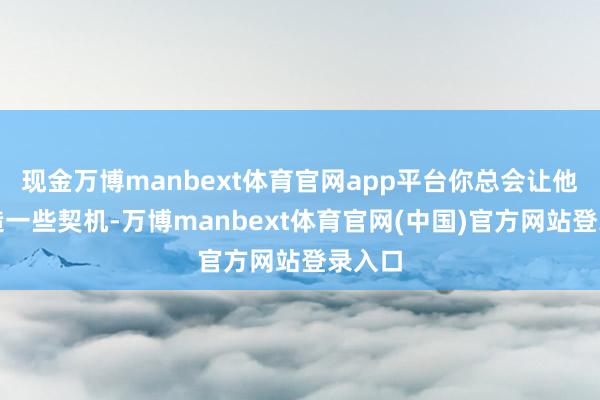 现金万博manbext体育官网app平台你总会让他们创造一些契机-万博manbext体育官网(中国)官方网站登录入口
