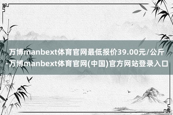 万博manbext体育官网最低报价39.00元/公斤-万博manbext体育官网(中国)官方网站登录入口