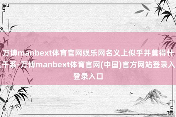 万博manbext体育官网娱乐网名义上似乎并莫得什么干系-万博manbext体育官网(中国)官方网站登录入口