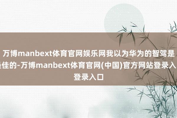 万博manbext体育官网娱乐网我以为华为的智驾是最佳的-万博manbext体育官网(中国)官方网站登录入口