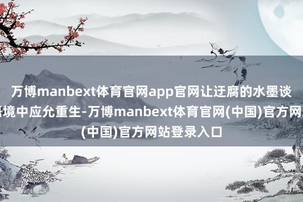万博manbext体育官网app官网让迂腐的水墨谈话在现代语境中应允重生-万博manbext体育官网(中国)官方网站登录入口