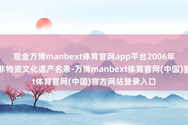 现金万博manbext体育官网app平台2006年入选首批国度级非物资文化遗产名录-万博manbext体育官网(中国)官方网站登录入口
