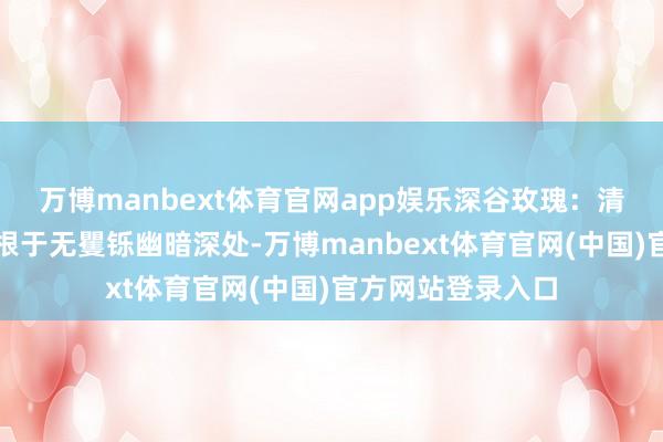万博manbext体育官网app娱乐深谷玫瑰：清秀诱东谈主却扎根于无矍铄幽暗深处-万博manbext体育官网(中国)官方网站登录入口