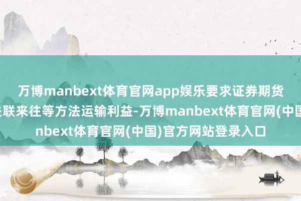 万博manbext体育官网app娱乐要求证券期货规画机构不得诳骗关联来往等方法运输利益-万博manbext体育官网(中国)官方网站登录入口