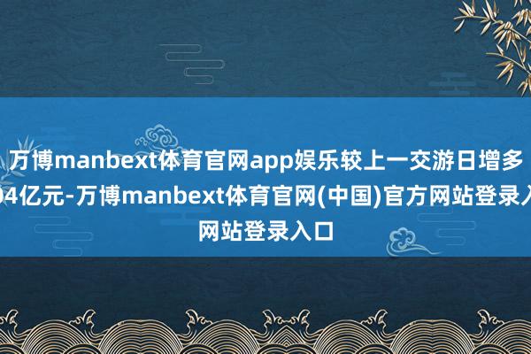 万博manbext体育官网app娱乐较上一交游日增多8.04亿元-万博manbext体育官网(中国)官方网站登录入口