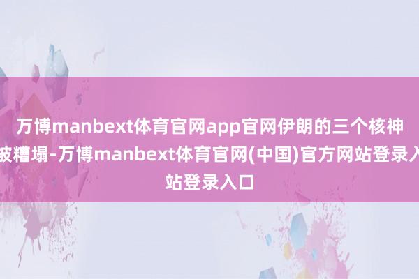 万博manbext体育官网app官网伊朗的三个核神色被糟塌-万博manbext体育官网(中国)官方网站登录入口