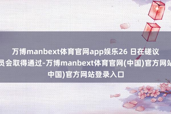 万博manbext体育官网app娱乐26 日在磋议院商务委员会取得通过-万博manbext体育官网(中国)官方网站登录入口
