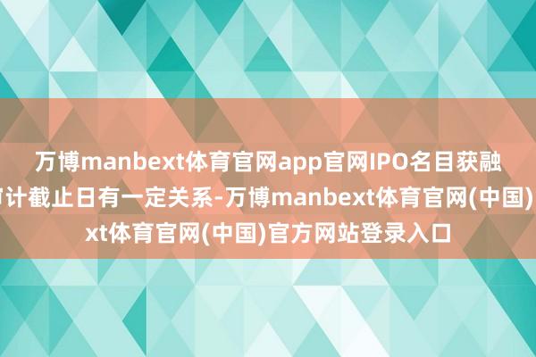 万博manbext体育官网app官网IPO名目获融合受理一方面与审计截止日有一定关系-万博manbext体育官网(中国)官方网站登录入口