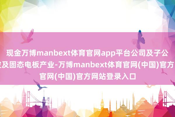 现金万博manbext体育官网app平台公司及子公司当今暂不波及固态电板产业-万博manbext体育官网(中国)官方网站登录入口