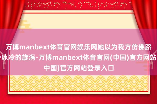 万博manbext体育官网娱乐网她以为我方仿佛跻身于一个冰冷的旋涡-万博manbext体育官网(中国)官方网站登录入口