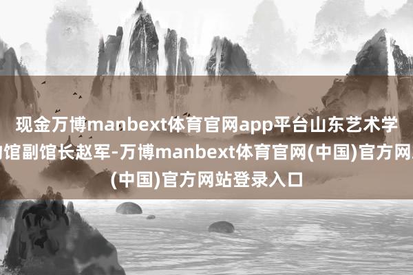现金万博manbext体育官网app平台山东艺术学院艺术博物馆副馆长赵军-万博manbext体育官网(中国)官方网站登录入口