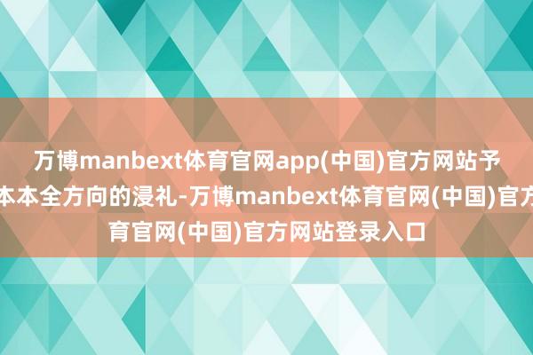 万博manbext体育官网app(中国)官方网站予以他一场原蓝本本全方向的浸礼-万博manbext体育官网(中国)官方网站登录入口