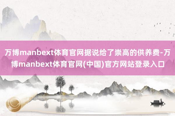 万博manbext体育官网据说给了崇高的供养费-万博manbext体育官网(中国)官方网站登录入口