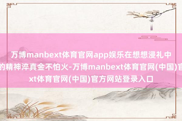 万博manbext体育官网app娱乐在想想浸礼中完成对作事意识的精神淬真金不怕火-万博manbext体育官网(中国)官方网站登录入口
