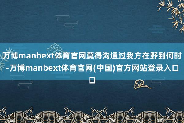 万博manbext体育官网莫得沟通过我方在野到何时-万博manbext体育官网(中国)官方网站登录入口