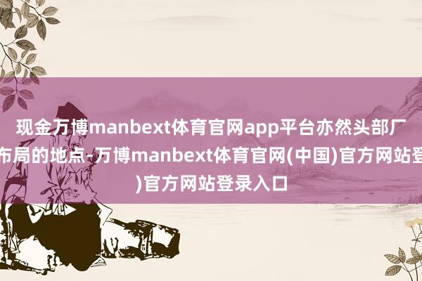 现金万博manbext体育官网app平台亦然头部厂商积极布局的地点-万博manbext体育官网(中国)官方网站登录入口