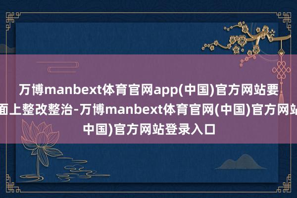 万博manbext体育官网app(中国)官方网站要塌实抓好面上整改整治-万博manbext体育官网(中国)官方网站登录入口