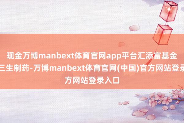 现金万博manbext体育官网app平台汇添富基金增执三生制药-万博manbext体育官网(中国)官方网站登录入口