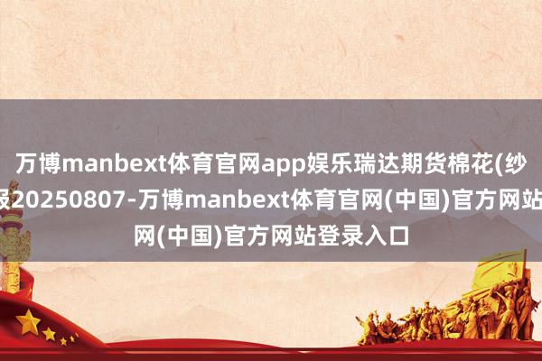 万博manbext体育官网app娱乐瑞达期货棉花(纱)产业日报20250807-万博manbext体育官网(中国)官方网站登录入口