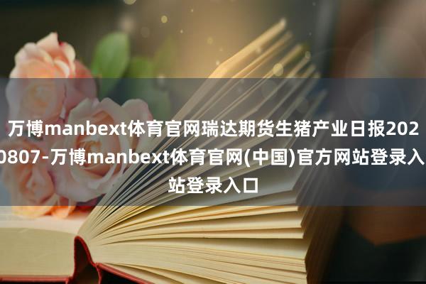 万博manbext体育官网瑞达期货生猪产业日报20250807-万博manbext体育官网(中国)官方网站登录入口