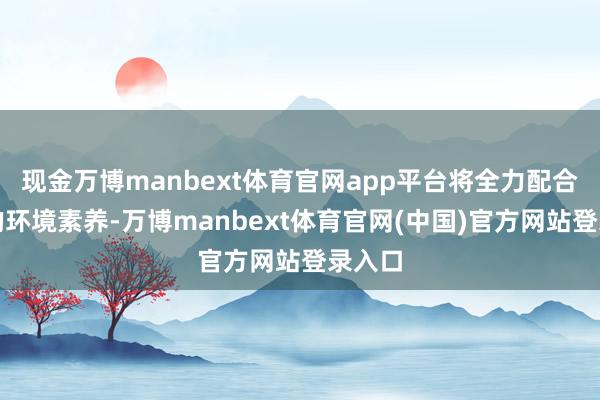 现金万博manbext体育官网app平台将全力配合政府的环境素养-万博manbext体育官网(中国)官方网站登录入口