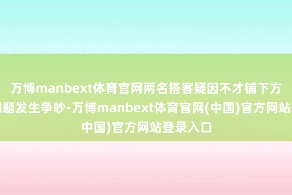 万博manbext体育官网两名搭客疑因不才铺下方放行李问题发生争吵-万博manbext体育官网(中国)官方网站登录入口