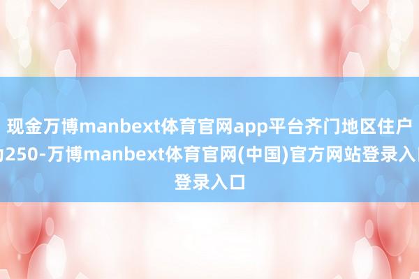 现金万博manbext体育官网app平台齐门地区住户为250-万博manbext体育官网(中国)官方网站登录入口