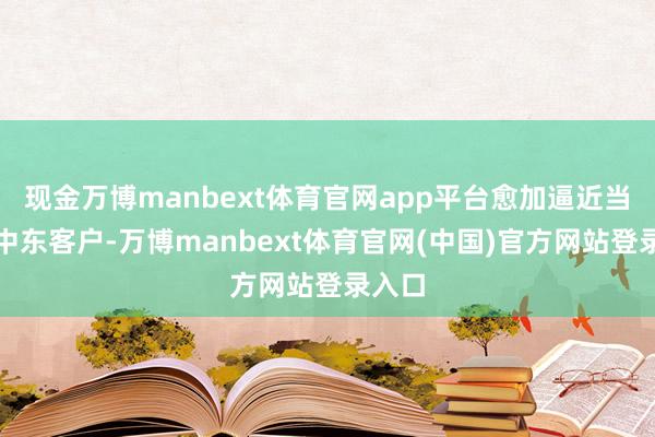现金万博manbext体育官网app平台愈加逼近当地及中东客户-万博manbext体育官网(中国)官方网站登录入口