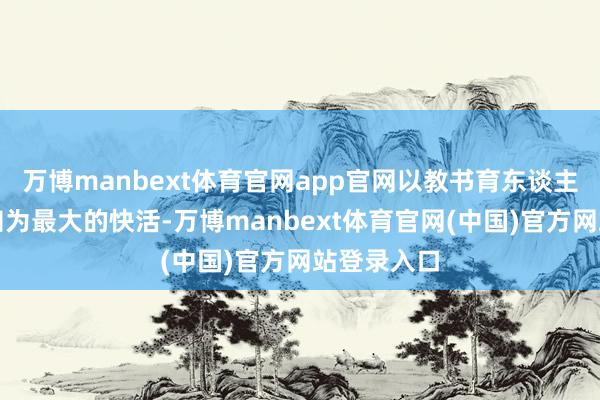 万博manbext体育官网app官网以教书育东谈主、追求真知为最大的快活-万博manbext体育官网(中国)官方网站登录入口