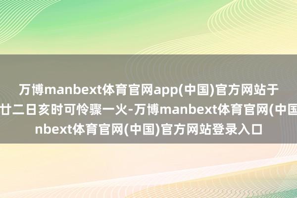 万博manbext体育官网app(中国)官方网站于2025年乙巳闰六月廿二日亥时可怜骤一火-万博manbext体育官网(中国)官方网站登录入口