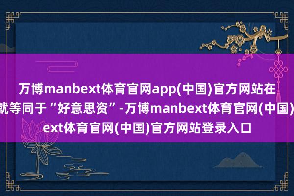 万博manbext体育官网app(中国)官方网站在这里“外资”基本就等同于“好意思资”-万博manbext体育官网(中国)官方网站登录入口
