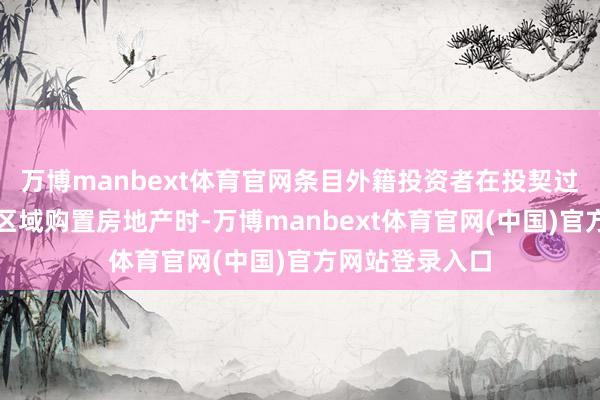 万博manbext体育官网条目外籍投资者在投契过热地区或调控区域购置房地产时-万博manbext体育官网(中国)官方网站登录入口