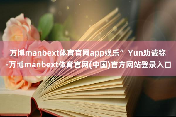 万博manbext体育官网app娱乐”　　 Yun劝诫称-万博manbext体育官网(中国)官方网站登录入口