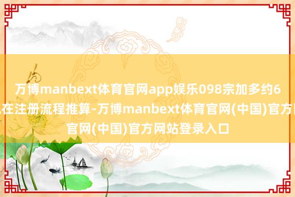 万博manbext体育官网app娱乐098宗加多约6.5%；若以现在注册流程推算-万博manbext体育官网(中国)官方网站登录入口