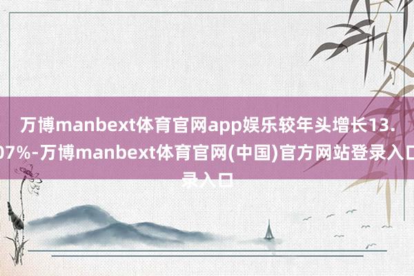 万博manbext体育官网app娱乐较年头增长13.07%-万博manbext体育官网(中国)官方网站登录入口