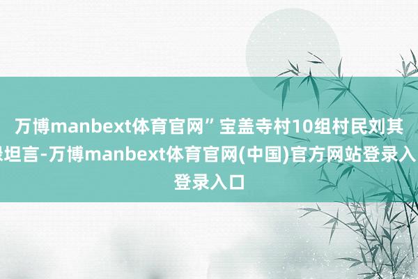 万博manbext体育官网”宝盖寺村10组村民刘其禄坦言-万博manbext体育官网(中国)官方网站登录入口