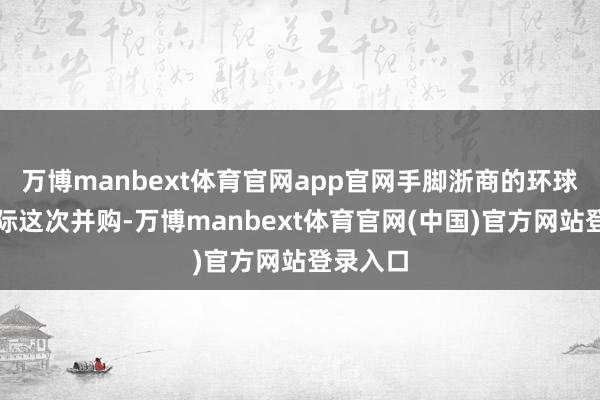 万博manbext体育官网app官网手脚浙商的环球新材国际这次并购-万博manbext体育官网(中国)官方网站登录入口