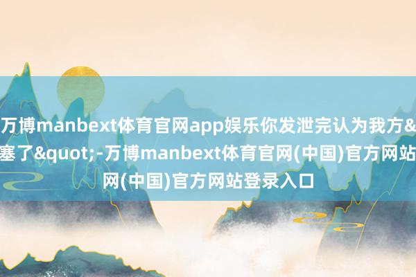 万博manbext体育官网app娱乐你发泄完认为我方"搪塞了"-万博manbext体育官网(中国)官方网站登录入口