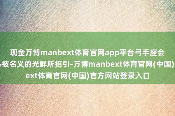 现金万博manbext体育官网app平台弓手座会发现我方格外容易被名义的光鲜所招引-万博manbext体育官网(中国)官方网站登录入口