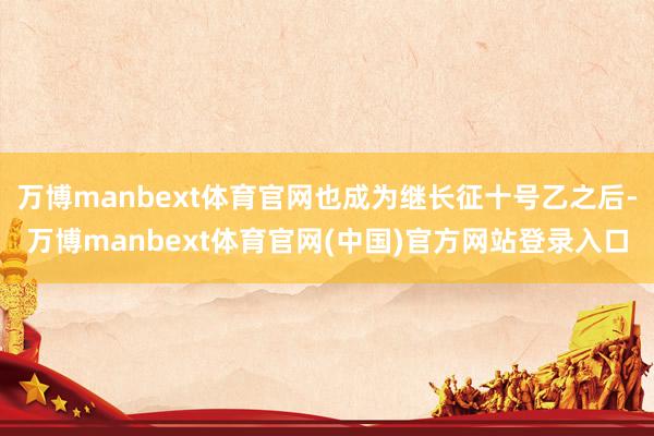 万博manbext体育官网也成为继长征十号乙之后-万博manbext体育官网(中国)官方网站登录入口