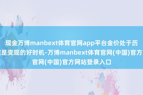 现金万博manbext体育官网app平台金价处于历史高位时如实是变现的好时机-万博manbext体育官网(中国)官方网站登录入口