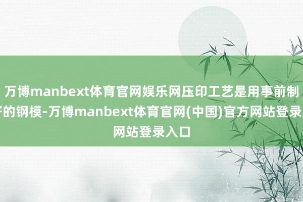 万博manbext体育官网娱乐网压印工艺是用事前制作好的钢模-万博manbext体育官网(中国)官方网站登录入口