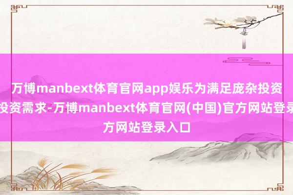 万博manbext体育官网app娱乐为满足庞杂投资者的投资需求-万博manbext体育官网(中国)官方网站登录入口